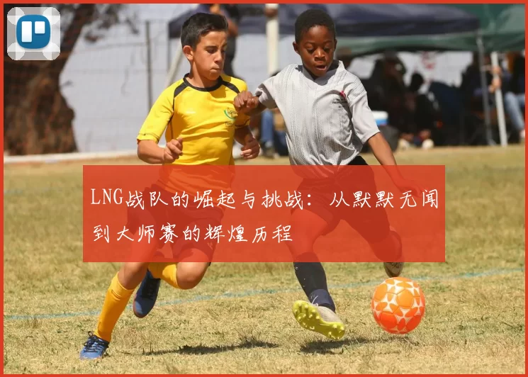 LNG战队的崛起与挑战：从默默无闻到大师赛的辉煌历程