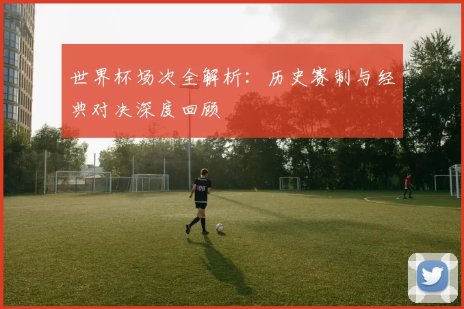 世界杯场次全解析：历史赛制与经典对决深度回顾